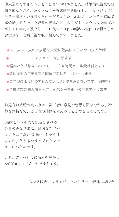 仲人業にたずさわり、もう２０年が経ちました。結婚情報会社で研鑽を積んだのち、カウンセラー養成講座を終了し、マリッジカウンセラー適格という判断をいただきました。心理カウンセラー養成講座受講、個人データ管理の習得など、さまざまにノウハウを学びながら１０年前に独立し、２０代〜７０代の幅広い世代の会員さまのお世話を、成婚重視で取り組んでまいりました。

  
  ◆お一人お一人のご成婚を大切に確実にするための少人数制
  ◆手作りお見合いでチャンスを広げます
  ◆悩みごと相談はいつでも！　２４時間メール受け付けます
  ◆会員同士のプチ食事会開催で活動をサポートします
  ◆ご希望によりいつでもカウンセリングをおこないます（予約制）
  ◆会員さまの個人情報・プライバシーを細心の注意で守ります
お見合い結婚の良い点は、第三者の意見や感想を聞きながら、冷静な気持ちで、ご自身の結婚を考えることができることです。
 結婚という重大な決断をされる
会員のみなさまに、適切なアドバ
イスをおこない精神的にお支えす
るのが、私どもマリッジカウンセ
ラーのつとめです。

さあ、ごいっしょに悩みを解決し
ながら前にすすんでいきましょう。

                     　ベルク代表　マリッジカウンセラー　矢津 真紀子
  　　　　　     

